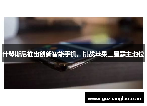 什琴斯尼推出创新智能手机，挑战苹果三星霸主地位